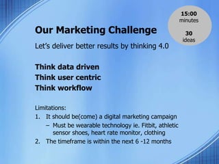 Our Marketing Challenge
Let’s deliver better results by thinking 4.0
Think data driven
Think user centric
Think workflow
Limitations:
1. It should be(come) a digital marketing campaign
– Must be wearable technology ie. Fitbit, athletic
sensor shoes, heart rate monitor, clothing
2. The timeframe is within the next 6 -12 months
15:00
minutes
30
ideas
 