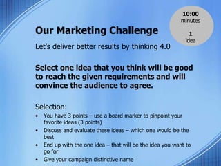Our Marketing Challenge
Let’s deliver better results by thinking 4.0
Select one idea that you think will be good
to reach the given requirements and will
convince the audience to agree.
Selection:
• You have 3 points – use a board marker to pinpoint your
favorite ideas (3 points)
• Discuss and evaluate these ideas – which one would be the
best
• End up with the one idea – that will be the idea you want to
go for
• Give your campaign distinctive name
10:00
minutes
1
idea
 