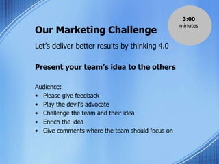 Our Marketing Challenge
Let’s deliver better results by thinking 4.0
Present your team’s idea to the others
Audience:
• Please give feedback
• Play the devil’s advocate
• Challenge the team and their idea
• Enrich the idea
• Give comments where the team should focus on
3:00
minutes
 