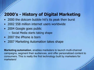 2000’s - History of Digital Marketing
• 2000 the dotcom bubble hit’s its peak then burst
• 2002 558 million internet users worldwide
• 2004 Google goes public
– Social Media starts taking shape
• 2007 the iPhone is born
• 2007 Marketing Automation takes shape
Marketing automation, enables marketers to launch multi-channel
campaigns, segment their audiences, and offer personalized content to
consumers. This is really the first technology built by marketers for
marketers!
 