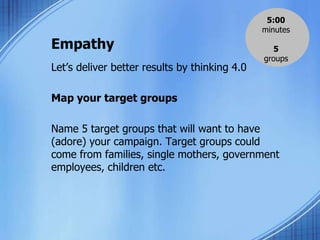 Empathy
Let’s deliver better results by thinking 4.0
Map your target groups
Name 5 target groups that will want to have
(adore) your campaign. Target groups could
come from families, single mothers, government
employees, children etc.
5:00
minutes
5
groups
 