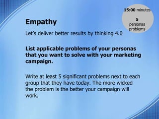 Empathy
Let’s deliver better results by thinking 4.0
List applicable problems of your personas
that you want to solve with your marketing
campaign.
Write at least 5 significant problems next to each
group that they have today. The more wicked
the problem is the better your campaign will
work.
15:00 minutes
5
personas
problems
 