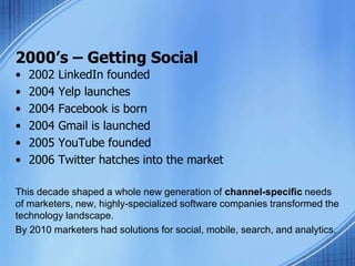 2000’s – Getting Social
• 2002 LinkedIn founded
• 2004 Yelp launches
• 2004 Facebook is born
• 2004 Gmail is launched
• 2005 YouTube founded
• 2006 Twitter hatches into the market
This decade shaped a whole new generation of channel-specific needs
of marketers, new, highly-specialized software companies transformed the
technology landscape.
By 2010 marketers had solutions for social, mobile, search, and analytics.
 