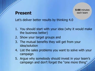 Present
Let’s deliver better results by thinking 4.0
1. You should start with your idea (why it would make
the business better)
2. Show your target groups and
3. The mutual benefits they will get from your
idea/solution
4. List the sales problems you want to solve with your
campaign
5. Argue why somebody should invest in your team’s
campaign and don’t forget the “one more thing”
5:00 minutes
each team
 
