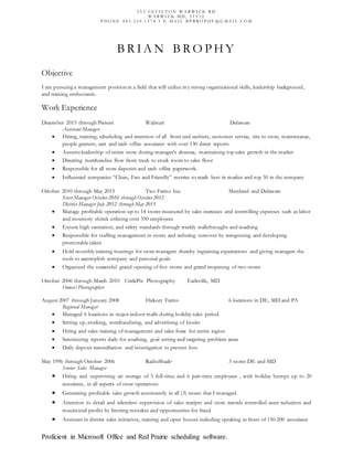 B R I A N B R O P H Y
Objective
I am pursuing a management position in a field that will utilize my strong organizational skills, leadership background,
and training enthusiasm.
Work Experience
December 2015 through Present Walmart Delaware
Assistant Manager
 Hiring, training, scheduling and retention of all front end cashiers, customer service, site to store, maintenance,
people greeters, cart and cash office associates with over 130 direct reports
 Assumeleadership of entire store during manager’s absence, maintaining top sales growth in the market
 Directing merchandise flow from truck to stock room to sales floor
 Responsible for all store deposits and cash office paperwork.
 Influenced companies “Clean, Fast and Friendly” metrics to reach best in market and top 50 in the company
October 2010 through May 2015 Two Farms Inc. Maryland and Delaware
Store Manager October 2010 through October 2012
District Manager July 2012 through May 2015
 Manage profitable operation up to 14 stores measured by sales increases and controlling expenses such as labor
and inventory shrink utilizing over 350 employees
 Ensure high sanitation, and safety standards through weekly walkthroughs and coaching
 Responsible for staffing management in stores and reducing turnover by recognizing and developing
promotable talent
 Hold monthly training meetings for store managers thereby ingraining expectations and giving managers the
tools to accomplish company and personal goals
 Organized the successful grand opening of five stores and grand reopening of two stores
October 2006 through March 2010 CirclePix Photography Earleville, MD
Owner/Photographer
August 2007 through January 2008 Hickory Farms 6 locations in DE, MD and PA
Regional Manager
 Managed 6 locations in major indoor malls during holiday sales period
 Setting up, stocking, merchandising, and advertising of kiosks
 Hiring and sales training of management and sales force for entire region
 Scrutinizing reports daily for coaching, goal setting and targeting problem areas
 Daily deposit reconciliation and investigation to prevent loss
May 1996 through October 2006 RadioShack® 3 stores DE and MD
Senior Sales Manager
 Hiring and supervising an average of 5 full-time and 6 part-time employees , with holiday bumps up to 20
associates, in all aspects of store operations
 Generating profitable sales growth consistently in all (3) stores that I managed.
 Attention to detail and relentless supervision of sales receipts and store records controlled asset reduction and
maximized profits by limiting mistakes and opportunities for fraud
 Assistant in district sales initiatives, training and open houses including speaking in front of 150-200 associates
Proficient in Microsoft Office and Red Prairie scheduling software.
5 5 5 C E C I L T O N W A R W I C K R D
W A R W I C K M D , 2 1 9 1 2
P HO N E 4 4 3 . 3 5 0 . 1 3 7 8 • E - M A I L B P B R O P HY @ G M A I L . C O M
 