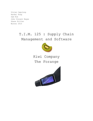  
Vivian Capulong  
Rachel Fong 
Sam Kim 
John Vincent Reyes  
Shane Stiller  
Winter 2015 
 
 
 
T.I.M. 125 : Supply Chain 
Management and Software 
 
Kiwi Company 
The Forange 
 
 
 
 
 
 
 
 
 
 