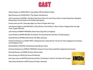 CAST
Andrea Anders as JENNA KEELY: (Joey, Better Oﬀ Ted, Modern Family)
Matt Passmore as GLENN KEELY: (The Glades, Satisfaction)
Cloris Leachman as MAXINE: (The Mary Tyler Moore Show, The Last Picture Show, Young Frankenstein, Spanglish,
Raising Hope, Scouts Guide to the Zombie Apocalypse)
Horatio Sanz as LUIS: (Saturday Night Live, Wreck-It Ralph, Boat Trip)
John Michael Higgins as MAYOR WALLY: (Pitch Perfect, Pitch Perfect 2, Best In Show, A Mighty Wind, The Ugly
Truth, Couples Retreat)
John Heard as SHERIFF PARSONS: (Home Alone, Big, NCIS Los Angeles)
Lauren Bowles as BARB ARCHER: (True Blood, The Heartbreak Kid, Hall Pass, The Messengers)
David Denman as BYRON: (Parenthood, The Oﬃce, Outcast)
Katherine McNamara as SANDY KEELY: (Shadowhunters, Maze Runner: The Scorch Trials, Happyland, Tom Sawyer
and Huckleberry Finn)
Marshall Bell as DWAYNE: (Total Recall, Stand By Me, Twins)
Christine Estabrook as SHIRLEY PARSONS: (American Horror Story, Mad Men, Desperate Housewives)
Fernanda Romero as CONNIE (The Eye, Without Men)
Kevin Conway as CYRUS (Oz, Person Of Interest)
Max Lloyd-Jones as DEXTER (Switched At Birth, The Sandlot 2, War For The Planet Of The Apes)
Chad James Buchanan as KEITH (Jane the Virgin, Awkward)
 