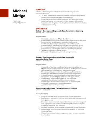 Michael
Mittiga
718.419.5527
mmittiga17@gmail.com
SUMMARY
Talented software engineer with expert development,analytical,and
communication skills.
● 15 years of experience developing software throughoutlifecycle,from
identifying requirements to QA/QC and debugging.
● Proven background completing projects on time and under budget.
● Superior analytical,time management,and problem-solving skills.
● Expert at automating tasks including:data collection,data normalization
and application testing.
EXPERIENCE
Software Development Engineer In Test, Renaissance Learning
Brooklyn, NY — 2015-2016
Responsibilities
● Create test cases based offAgile User Stories.
● Collaborate with productowners and developers to develope testplans.
● Develop smoke tests for testing application deployments.
● Contribute to the developmentof regression testframework.
● Create SpecFlow Scenarios for automated web application testing.
● Develop object classes and methods for web application testing.
● Responsible for executing test cases and identifying any defects.
● Work with developers to resolve defects.
● Participate in daily scrums,sprintexits and sprintretros.
Software Development Engineer In Test, Contractor
Medidata - Coder Team
NY, NY — 2014-Present
Responsibilities
● Created SpecFlow Scenarios for test automation using Selenium.
● Migrate Ruby Cucumber Selenium testcases to C# Specflow Selenium.
● Maintain existing Ruby Selenium Webdriver testcode.
● Develop object classes and methods for web application testing.
● Contribute to the developmentof Regression Testarchitecture.
● Create SQL stored procedures for use in Regression Testing.
● Responsible for executing test cases and debugging failures.
● Contributed to developmentcharters as the “Interim BA”.
● Assisted and contributed to validation documentation.
● Research and responded to clientinquiries as the “Interim BA”.
● Participate in daily scrums and biweeklyreveals.
● Assisted with onboarding new hires.
Senior Software Engineer, Electra Information Systems
NY, NY — 2006-2014
Accomplishments
● Reduced overhead while increasing profits through automation.
● Lead software engineering efforts for automating data aggregation and
testing processes.
● Developed and maintained scripts and applications for automating daily
data aggregation from custodian websites,ftp/sftp servers using Perl,
Ruby Watir-Webdriver and Selenium.
● Installed,configured and maintained job scheduler for dailyproduction.
● Contributed to disaster recoveryprocedures as partof the Business
Continuity Team.
● Created internal knowledge managementsystem to reduce resolution
time for client.
 