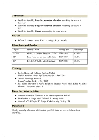 Certification
 Certificate issued by Bangalore computer education completing the course in
Computer
 Certificate issued by Bangalore computer education completing the course in
C/C++
 Certificate issued by Coursera completing the online course.
Projects
 Infra-red remote controldevice using microcontroller.
Educationalqualification
Degree Institute/ Name Passing Year Percentage
B.Tech GZS PTU Campus, Bathinda (ECE) 2010-2014 65.05%
12th Rose Mary convent school, Bathinda 2009-2010 66.4%
10th R.B. D.A.V Public school Bathinda 2007-2008 58.8%
Training
 Eureka Electro soft Solutions Pvt. Ltd. Mohali
Project: Automatic traffic light control system – June 2012
 Netmax technology Bathinda,
Project:Propeller display – May 2013
 Six month internship at Guru Hargobind Thermal Power Plant Lehra Mohabbat
Bathinda Dec2013 to June2014
Extra-Curricular Activities
 Convenor of finance committee in the annual department fest ‘13
 Participation in college level Technical & Literary events
 Attended a VLSI Digital IC Design Workshop using Verilog HDL
Declaration
I hereby solemnly affirm that all the details provided above are true to the best of my
knowledge.
 