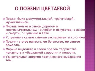  Поэзия была монументальной, трагической,
мужественной.
 Писала только о самом дорогом и
многозначительном – о любви и искусстве, о жизни
и смерти, о Пушкине и Гёте…
 Устраивала самые смелые эксперименты со стихом.
 Поэзия- это ее напасть, ее богатство, ее святое
ремесло.
 Марина выделяла в своем зрелом творчестве
ненависть к «бархатной сырости» и полости.
 Удивительная энергия поэтического выражения
тем.
 
