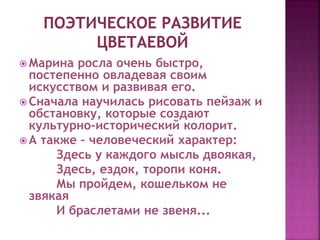  Марина росла очень быстро,
постепенно овладевая своим
искусством и развивая его.
 Сначала научилась рисовать пейзаж и
обстановку, которые создают
культурно-исторический колорит.
 А также – человеческий характер:
Здесь у каждого мысль двоякая,
Здесь, ездок, торопи коня.
Мы пройдем, кошельком не
звякая
И браслетами не звеня...
 