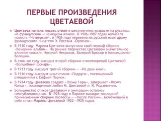  Цветаева начала писать стихи в шестилетнем возрасте на русском,
на французском и немецком языках. В 1906-1907 годах написала
повесть «Четвертые», в 1906 году перевела на русский язык драму
французского писателя Э. Ростана «Орленок».
 В 1910 году Марина Цветаева выпустила свой первый сборник
«Вечерний альбом». На раннее творчество Цветаевой значительное
влияние оказали Николай Некрасов, Валерий Брюсов и Максимилиан
Волошин.
 В этом же году выходит второй сборник стихотворений Цветаевой
«Волшебный фонарь».
 В 1913 году выходит третий сборник — «Из двух книг».
 В 1916 году выходит цикл стихов «Подруга», посвященный
отношениям с Софьей Парнок.
 В 1924 году Цветаева создает «Поэму Горы», завершает «Поэму
Конца», посвященные любви М. Цветаевой и К. Родзевичем.
 Большинство стихов Цветаевой в эмиграции остались
неопубликованным. В 1928 году в Париже выходит последний
прижизненный сборник поэтессы — «После России», включивший в
себя стихи Марины Цветаевой 1922—1925 годов.
 