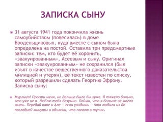  31 августа 1941 года покончила жизнь
самоубийством (повесилась) в доме
Бродельщиковых, куда вместе с сыном была
определена на постой. Оставила три предсмертные
записки: тем, кто будет её хоронить,
«эвакуированным», Асеевым и сыну. Оригинал
записки «эвакуированным» не сохранился (был
изъят в качестве вещественного доказательства
милицией и утерян), её текст известен по списку,
который разрешили сделать Георгию Эфрону.
Записка сыну:
 Мурлыга! Прости меня, но дальше было бы хуже. Я тяжело больна,
это уже не я. Люблю тебя безумно. Пойми, что я больше не могла
жить. Передай папе и Але — если увидишь — что любила их до
последней минуты и объясни, что попала в тупик.
 