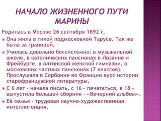 Родилась в Москве 26 сентября 1892 г.
 Она жила в тихой подмосковной Тарусе. Так же
была за границей.
 Училась довольно бессистемно: в музыкальной
школе, в католических пансионах в Лозанне и
Фрейбурге, в ялтинской женской гимназии, в
московских частных пансионах (7 классов).
Прослушала в Сорбонне во Франции курс истории
старофранцузской литературы.
 С 6 лет – начала писать, с 16 – печататься, в 18 –
выпустила большой сборник – «Вечерний альбом».
 Её семья – трудовая научно-художественная
интеллигенция.
 