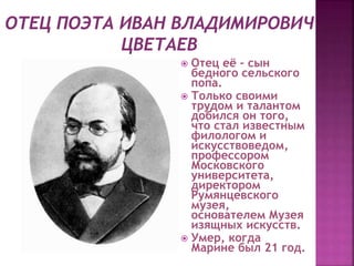  Отец её – сын
бедного сельского
попа.
 Только своими
трудом и талантом
добился он того,
что стал известным
филологом и
искусствоведом,
профессором
Московского
университета,
директором
Румянцевского
музея,
основателем Музея
изящных искусств.
 Умер, когда
Марине был 21 год.
 