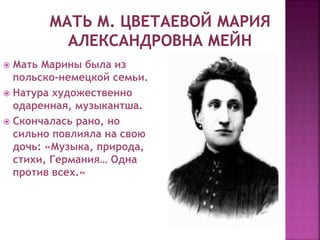  Мать Марины была из
польско-немецкой семьи.
 Натура художественно
одаренная, музыкантша.
 Скончалась рано, но
сильно повлияла на свою
дочь: «Музыка, природа,
стихи, Германия… Одна
против всех.»
 