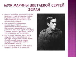  Он был потомком дворянского рода,
родился в семье крещеных евреев.
Родители его рано умерли, и до
совершеннолетия Сергей рос под
присмотром опекуна.
 Он окончил Поливановскую
гимназию, учился на
филологическом факультете
Московского университета, писал
рассказы, пробовал играть в театре у
Таирова, издавал журналы… Но все
это оставалось на "полуслове".
 В его голове роилась масса идей,
задумок. Но ни одной из них не
суждено было воплотиться в жизнь.
Сергей был абсолютно лишен
предпринимательской хватки,
коммерческого чутья.
 Как и многие, лето он 1911 года он
провел в Крыму. И встретил Ее..
 