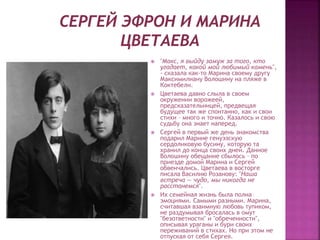  "Макс, я выйду замуж за того, кто
угадает, какой мой любимый камень",
- сказала как-то Марина своему другу
Максимилиану Волошину на пляже в
Коктебели.
 Цветаева давно слыла в своем
окружении ворожеей,
предсказательницей, предвещая
будущее так же спонтанно, как и свои
стихи – много и точно. Казалось и свою
судьбу она знает наперед.
 Сергей в первый же день знакомства
подарил Марине генуэзскую
сердоликовую бусину, которую та
хранил до конца своих дней. Данное
Волошину обещание сбылось – по
приезде домой Марина и Сергей
обвенчались. Цветаева в восторге
писала Василию Розанову: "Наша
встреча — чудо, мы никогда не
расстанемся".
 Их семейная жизнь была полна
эмоциями. Самыми разными. Марина,
считавшая взаимную любовь тупиком,
не раздумывая бросалась в омут
"безответности" и "обреченности",
описывая ураганы и бури своих
переживаний в стихах. Но при этом не
отпуская от себя Сергея.
 