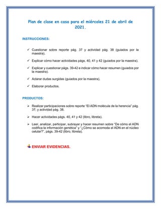 Plan de clase en casa para el miércoles 21 de abril de
2021.
INSTRUCCIONES:
 Cuestionar sobre reporte pág. 37 y actividad pág. 38 (guiados por la
maestra).
 Explicar cómo hacer actividades págs. 40, 41 y 42 (guiados por la maestra).
 Explicar y cuestionar págs. 39-42 e indicar cómo hacer resumen (guiados por
la maestra).
 Aclarar dudas surgidas (guiados por la maestra).
 Elaborar productos.
PRODUCTOS:
 Realizar participaciones sobre reporte “El ADN molécula de la herencia” pág.
37; y actividad pág. 38.
 Hacer actividades págs. 40, 41 y 42 (libro, libreta).
 Leer, analizar, participar, subrayar y hacer resumen sobre “De cómo el ADN
codifica la información genética” y “¿Cómo se acomoda el ADN en el núcleo
celular?”, págs. 39-42 (libro, libreta).
ENVIAR EVIDENCIAS.
 