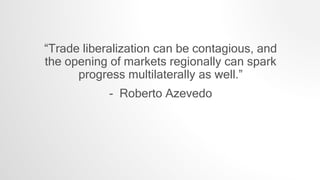 “Trade liberalization can be contagious, and
the opening of markets regionally can spark
progress multilaterally as well.”
- Roberto Azevedo
 