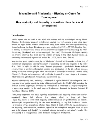 Page 1 of 8
Page 1 of 8
Inequality and Modernity – Blessing or Curse for
Development
How modernity and inequality is considered from the lens of
development?
Introduction:
Hardly anyone can be found in this world who doesn’t want to be developed to any extent.
Attaining development, achieved by following a certain way is becoming a race where many
nations are lagged behind whereas others are far away. Some nations have slow speed of moving
forward and some has faster. Development, a term introduced in 1949 by 33rd U.S. President Harry
S. Truman, is considered as a holistic process where the developed ones tries to develop the others
the way they (developed) were became developed (Rist, 2008). Keeping one side lagged, nothing
can never be achieved; thus, faster growing countries are trying to help others by many means e.g.
establishing international organization bodies like UNDP, World Bank, IMF etc.
Now, the first world countries are trying to ‘Modernize’ the third world countries with the help of
international organizations keeping the concept of eradicating poverty and inequality in the center
(Rist, 2008). It might be said that many Western governments - particularly former colonial
powers, trying to use the modernization process as a continuation of the late colonial mission
helping to develop colonial peoples within the concept of trusteeship (Cowen and Shenton, 1995;
Chapter 2). Despite such arguments, still modernity is praised by many states as it possesses
industrialization, globalization, technological advancement etc.
Another contemporary term, ‘Inequality’, considered as a great hindrance for development, not a
very good news, sustains despite the trying of international bodies like UNDP which questions the
intention of them. Surprisingly, inequality by some scholars is considered as a way to development
to some extent specially in the initial stage of development, illustrated in Kuznets’ Inverted- U
Hypothesis (Rahman, 2017).
So far, many arguments have made regarding modernization and inequality where some scholars
considered these bad whereas few others talked in favor of these.
I argue that, may be to some extent inequality and modernization are good but these are indeed a
way to exploit the poor headed by the First world intentionally to keep their dominance constant
– a formation of ‘neo-colonialism’ (Potter, Binns, Elliott & Smith, 2008). To me, modernization
and inequality, both the concept, are indeed, significant for development to a great extent but both
need to be balanced and shouldn’t be practiced attaining personal or own nation’s benefits like
how recently it is being practiced under dominant paradigm of development.
 
