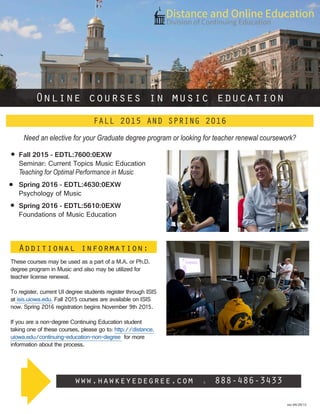 rev 04/29/15
Additional information:
These courses may be used as a part of a M.A. or Ph.D.
degree program in Music and also may be utilized for
teacher license renewal.
To register, current UI degree students register through ISIS
at isis.uiowa.edu. Fall 2015 courses are available on ISIS
now. Spring 2016 registration begins November 9th 2015.
If you are a non-degree Continuing Education student
taking one of these courses, please go to: http://distance.
uiowa.edu/continuing-education-non-degree for more
information about the process.
Online courses in music education
www.hawkeyedegree.com l 888-486-3433
FALL 2015 AND SPRING 2016
Fall 2015 - EDTL:7600:0EXW
Seminar: Current Topics Music Education
Teaching for Optimal Performance in Music
Spring 2016 - EDTL:4630:0EXW
Psychology of Music
Spring 2016 - EDTL:5610:0EXW
Foundations of Music Education
Need an elective for your Graduate degree program or looking for teacher renewal coursework?
 