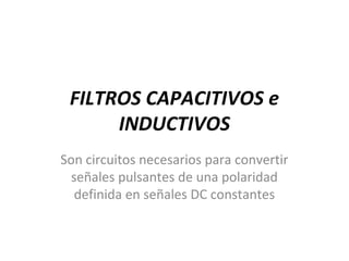 FILTROS CAPACITIVOS e
INDUCTIVOS
Son circuitos necesarios para convertir
señales pulsantes de una polaridad
definida en señales DC constantes
 