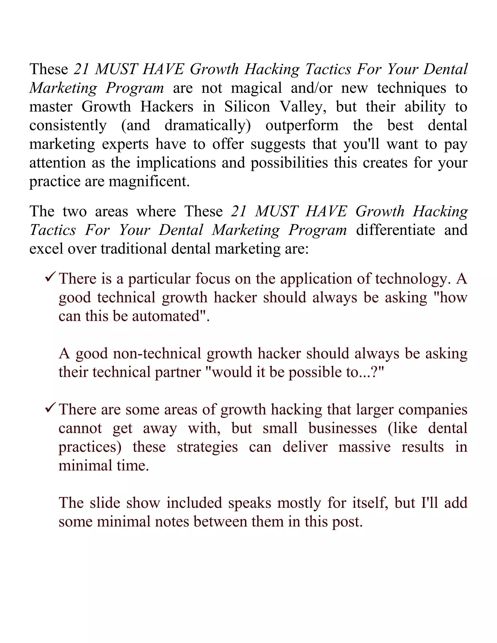 21 MUST HAVE Growth Hacking Tactics For Your Dental Marketing Program

In this post you find 21 MUST HAVE Growth Hacking tactics for
your dental marketing program. Little-known strategies and
tricks that will help you squeeze more out of your new patient
acquisition / dental marketing strategy.
I really enjoy writing posts and giving presentations that contain
lots of actionable and monetizable content for you... and that's
what you'll find here in these 21 MUST HAVE Growth Hacking
Tactics For Your Dental Marketing Program.
If you're like me you dislike dental marketing presentations that
talk about theory or numbers. There is no viral coefficient or excel
bologna here - to me growth hacking your dental practice is about
doing rather than analyzing.
On Slideshare: 21 MUST HAVE Growth Hacking Tactics For Your Dental Marketing Program

21 MUST HAVE Growth Hacking Tactics For Your Dental
Marketing Program contains strategies and tactics that the fastest
growing startups and companies have begun using as traditional
marketing strategies become less and less effective overt time.

 