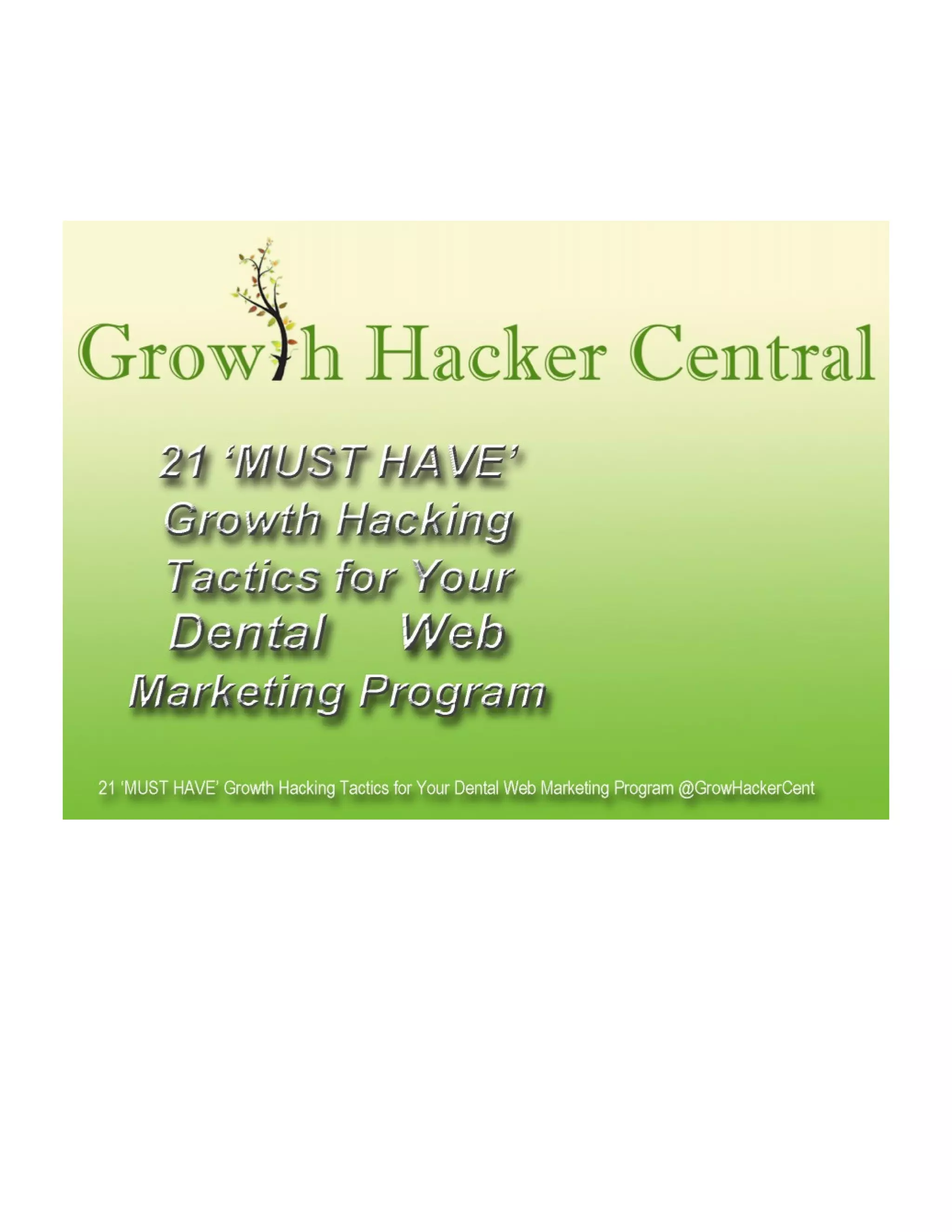 These 21 MUST HAVE Growth Hacking Tactics For Your Dental
Marketing Program are not magical and/or new techniques to
master Growth Hackers in Silicon Valley, but their ability to
consistently (and dramatically) outperform the best dental
marketing experts have to offer suggests that you'll want to pay
attention as the implications and possibilities this creates for your
practice are magnificent.
The two areas where These 21 MUST HAVE Growth Hacking
Tactics For Your Dental Marketing Program differentiate and
excel over traditional dental marketing are:
 There is a particular focus on the application of technology. A
good technical growth hacker should always be asking "how
can this be automated".
A good non-technical growth hacker should always be asking
their technical partner "would it be possible to...?"
 There are some areas of growth hacking that larger companies
cannot get away with, but small businesses (like dental
practices) these strategies can deliver massive results in
minimal time.
The slide show included speaks mostly for itself, but I'll add
some minimal notes between them in this post.

 