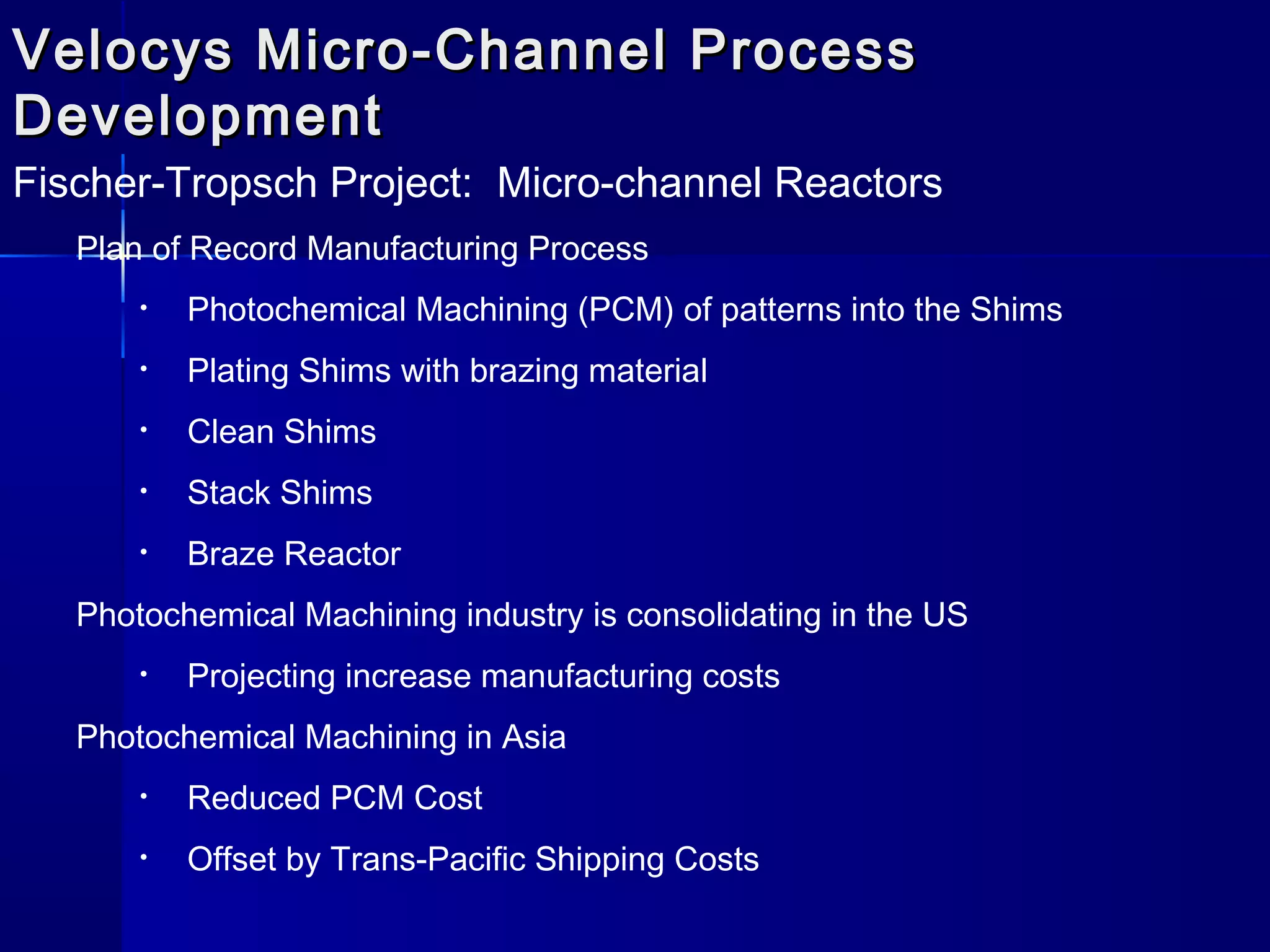 Velocys Micro-Channel ProcessVelocys Micro-Channel Process
DevelopmentDevelopment
Fischer-Tropsch Project: Micro-channel Reactors
Plan of Record Manufacturing Process
• Photochemical Machining (PCM) of patterns into the Shims
• Plating Shims with brazing material
• Clean Shims
• Stack Shims
• Braze Reactor
Photochemical Machining industry is consolidating in the US
• Projecting increase manufacturing costs
Photochemical Machining in Asia
• Reduced PCM Cost
• Offset by Trans-Pacific Shipping Costs
 
