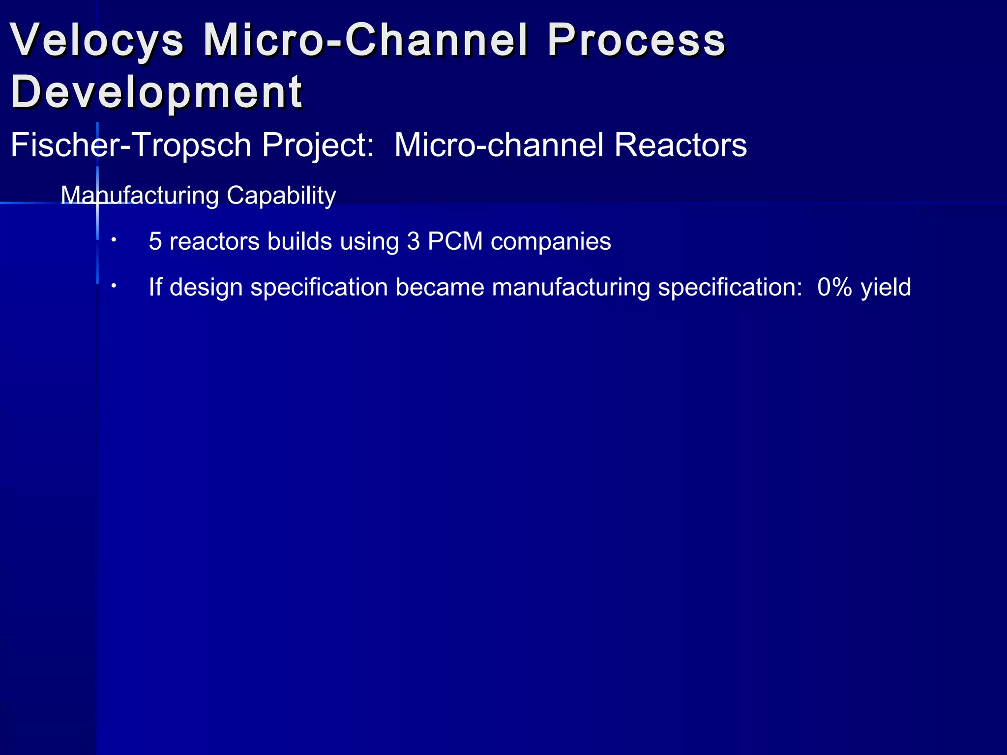 Velocys Micro-Channel ProcessVelocys Micro-Channel Process
DevelopmentDevelopment
Fischer-Tropsch Project: Micro-channel Reactors
Manufacturing Capability
• 5 reactors builds using 3 PCM companies
• If design specification became manufacturing specification: 0% yield
 