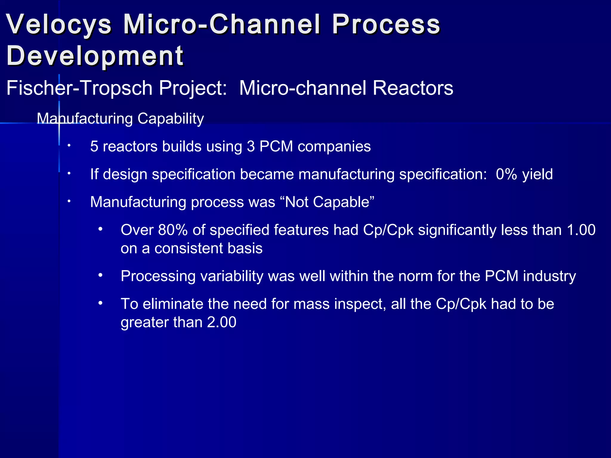Velocys Micro-Channel ProcessVelocys Micro-Channel Process
DevelopmentDevelopment
Fischer-Tropsch Project: Micro-channel Reactors
Manufacturing Capability
• 5 reactors builds using 3 PCM companies
• If design specification became manufacturing specification: 0% yield
• Manufacturing process was “Not Capable”
• Over 80% of specified features had Cp/Cpk significantly less than 1.00
on a consistent basis
• Processing variability was well within the norm for the PCM industry
• To eliminate the need for mass inspect, all the Cp/Cpk had to be
greater than 2.00
 