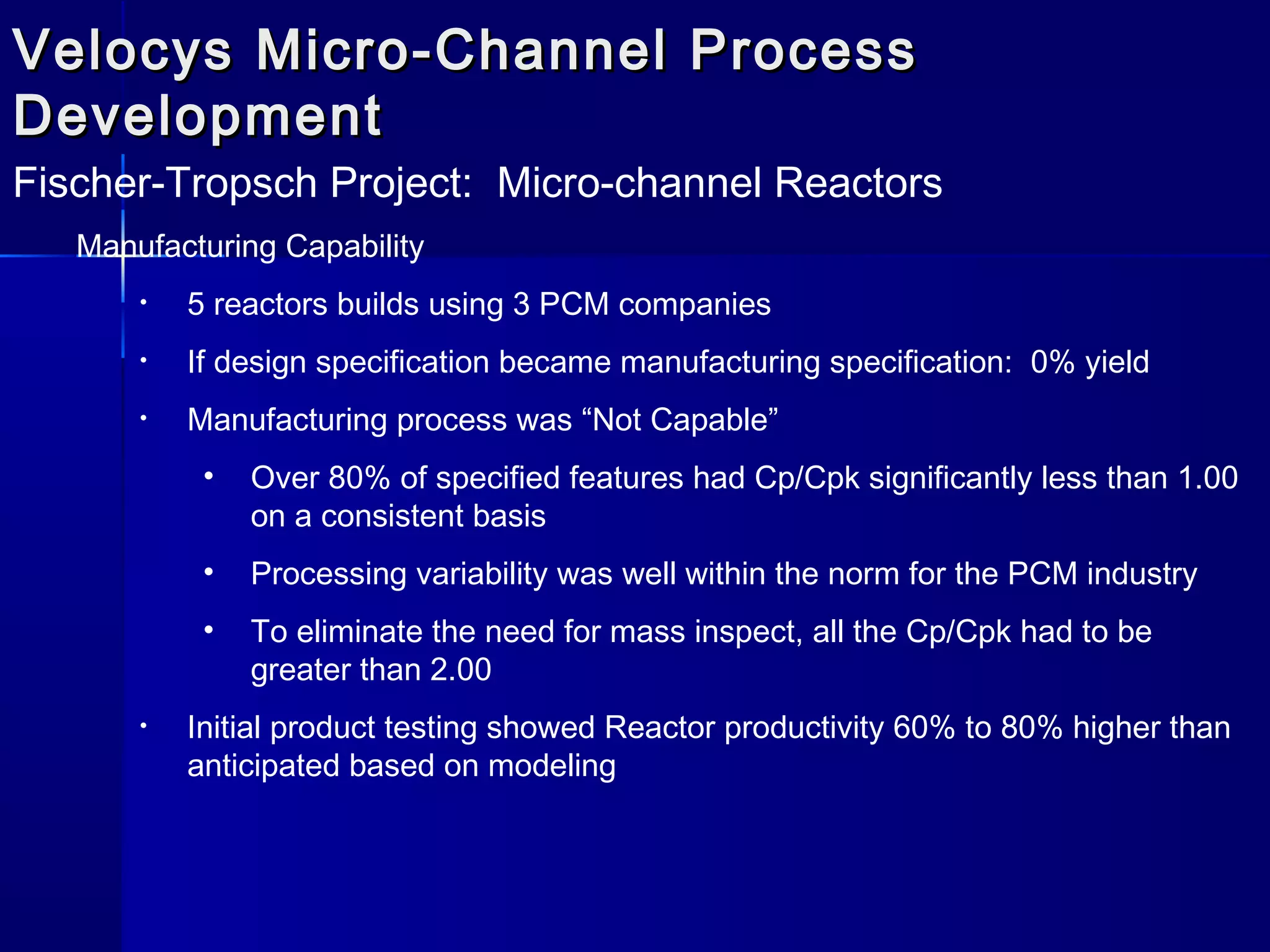 Velocys Micro-Channel ProcessVelocys Micro-Channel Process
DevelopmentDevelopment
Fischer-Tropsch Project: Micro-channel Reactors
Manufacturing Capability
• 5 reactors builds using 3 PCM companies
• If design specification became manufacturing specification: 0% yield
• Manufacturing process was “Not Capable”
• Over 80% of specified features had Cp/Cpk significantly less than 1.00
on a consistent basis
• Processing variability was well within the norm for the PCM industry
• To eliminate the need for mass inspect, all the Cp/Cpk had to be
greater than 2.00
• Initial product testing showed Reactor productivity 60% to 80% higher than
anticipated based on modeling
 