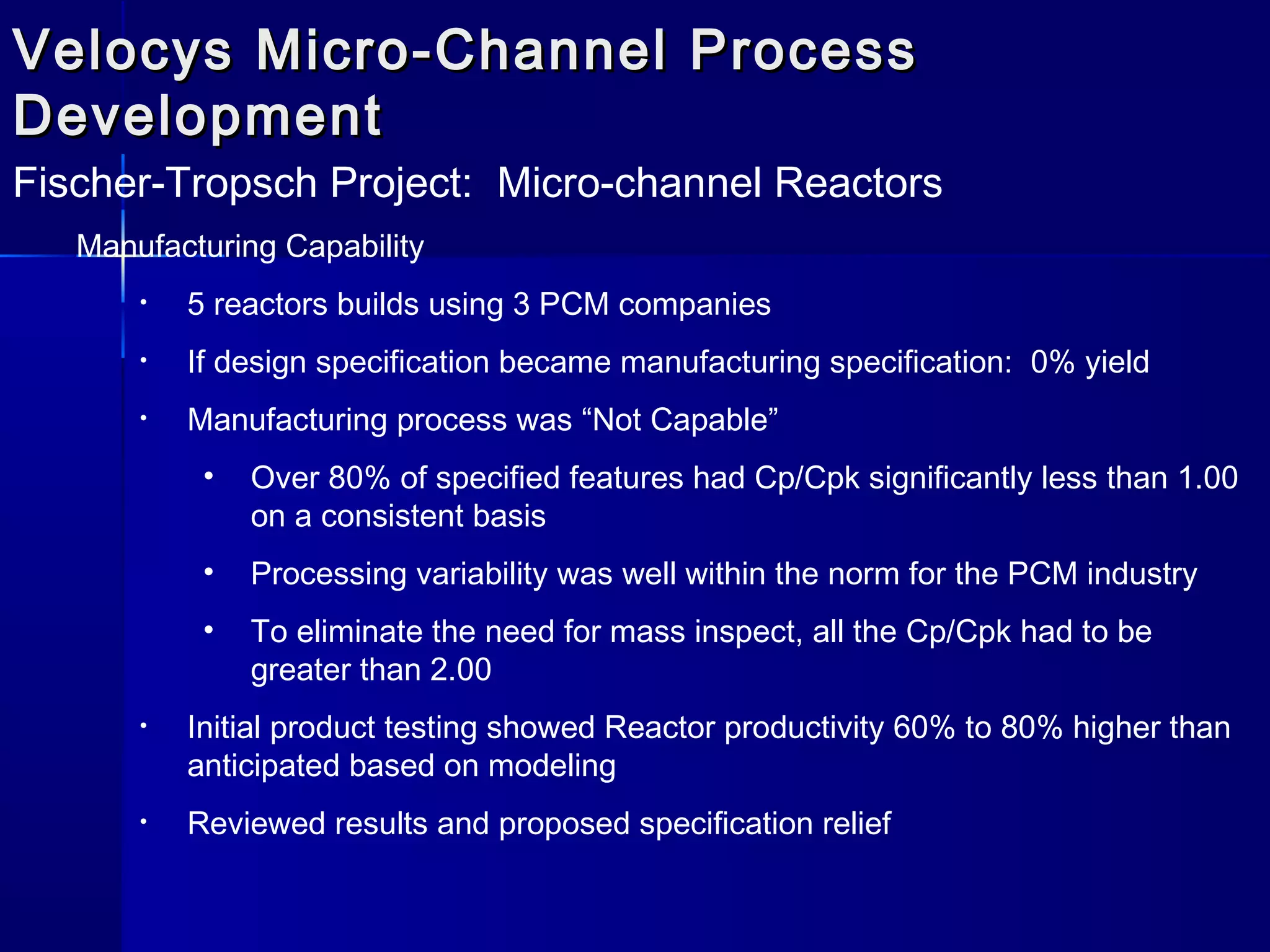 Velocys Micro-Channel ProcessVelocys Micro-Channel Process
DevelopmentDevelopment
Fischer-Tropsch Project: Micro-channel Reactors
Manufacturing Capability
• 5 reactors builds using 3 PCM companies
• If design specification became manufacturing specification: 0% yield
• Manufacturing process was “Not Capable”
• Over 80% of specified features had Cp/Cpk significantly less than 1.00
on a consistent basis
• Processing variability was well within the norm for the PCM industry
• To eliminate the need for mass inspect, all the Cp/Cpk had to be
greater than 2.00
• Initial product testing showed Reactor productivity 60% to 80% higher than
anticipated based on modeling
• Reviewed results and proposed specification relief
 
