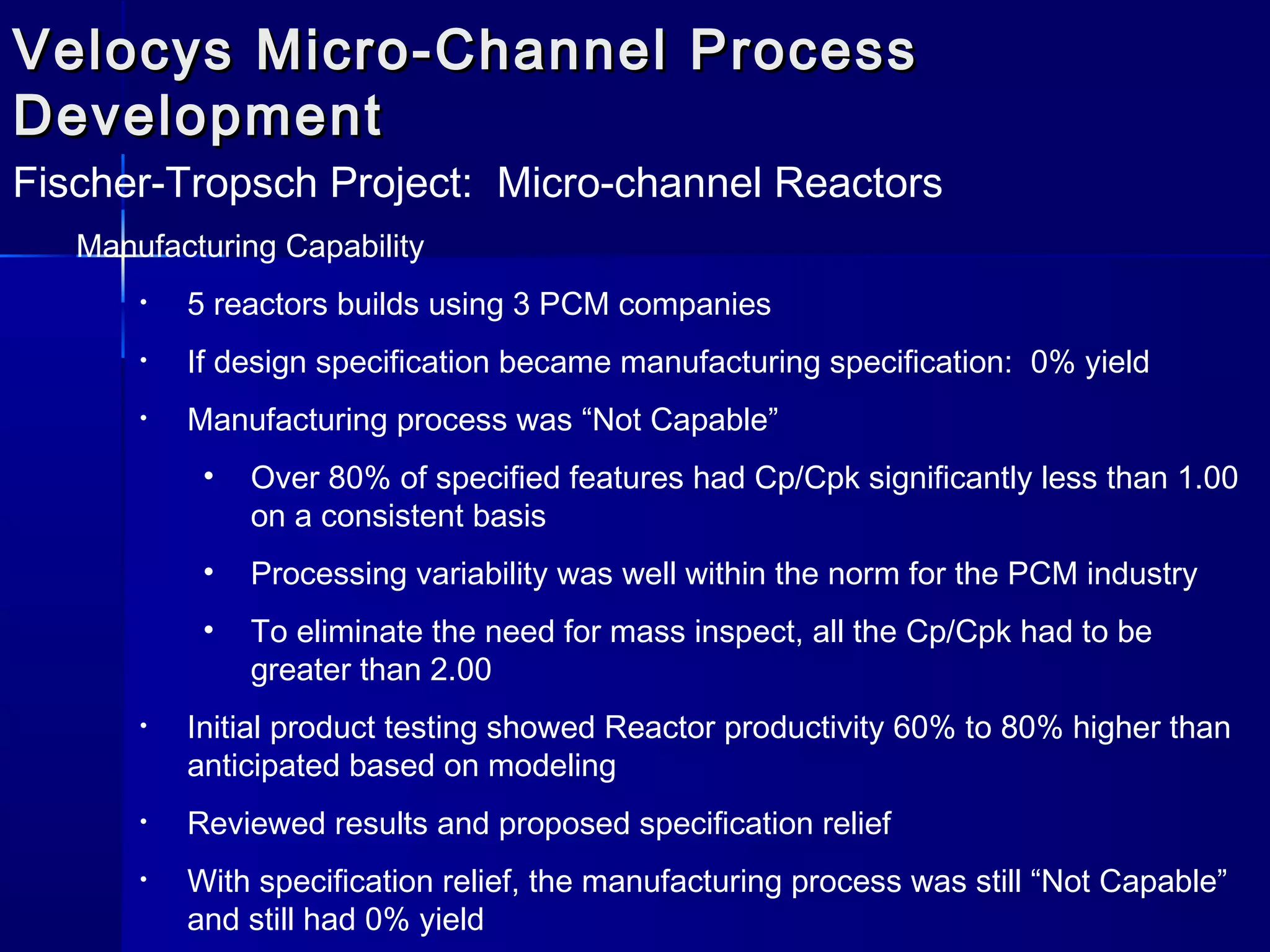 Velocys Micro-Channel ProcessVelocys Micro-Channel Process
DevelopmentDevelopment
Fischer-Tropsch Project: Micro-channel Reactors
Manufacturing Capability
• 5 reactors builds using 3 PCM companies
• If design specification became manufacturing specification: 0% yield
• Manufacturing process was “Not Capable”
• Over 80% of specified features had Cp/Cpk significantly less than 1.00
on a consistent basis
• Processing variability was well within the norm for the PCM industry
• To eliminate the need for mass inspect, all the Cp/Cpk had to be
greater than 2.00
• Initial product testing showed Reactor productivity 60% to 80% higher than
anticipated based on modeling
• Reviewed results and proposed specification relief
• With specification relief, the manufacturing process was still “Not Capable”
and still had 0% yield
 