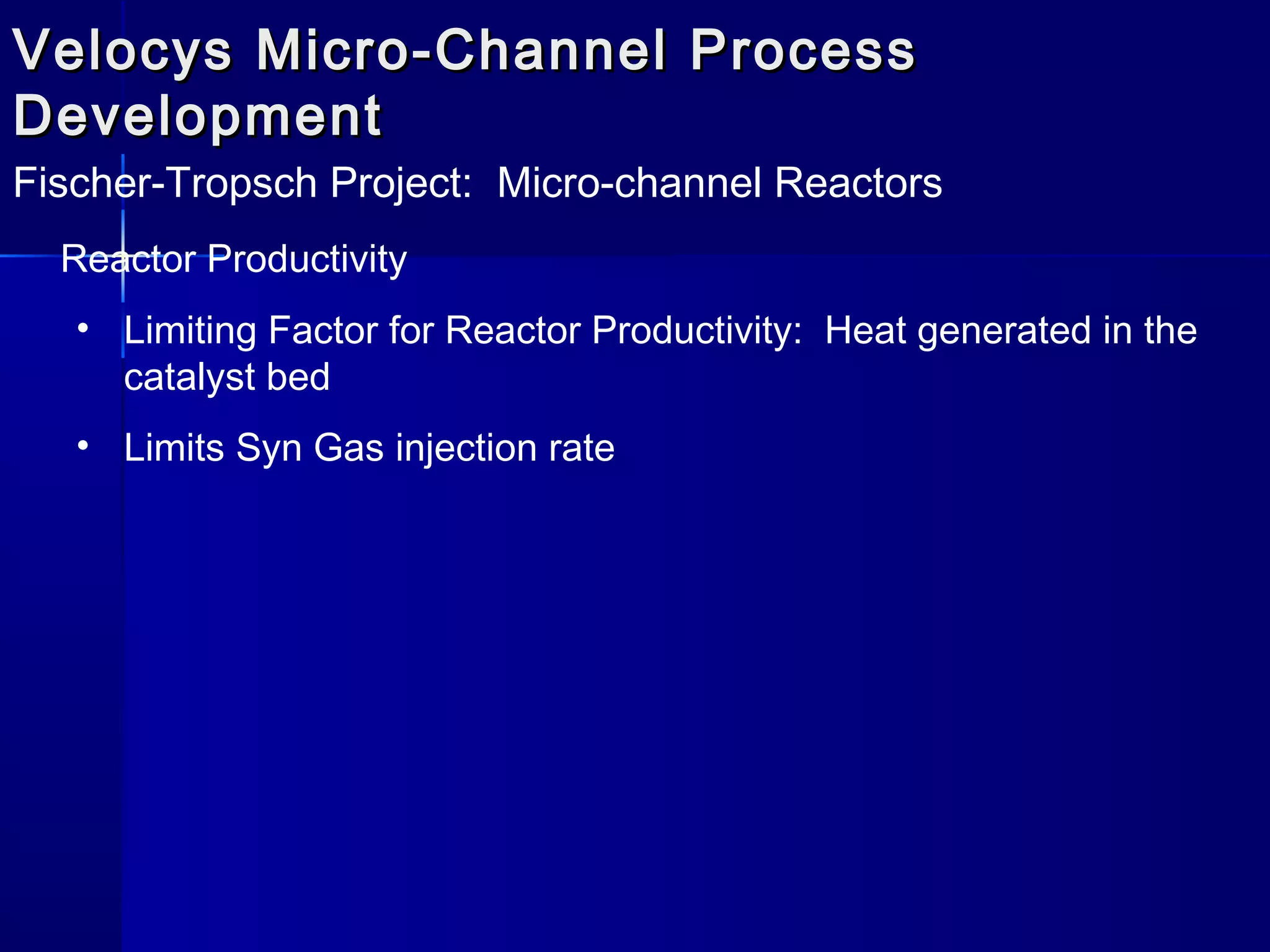 Velocys Micro-Channel ProcessVelocys Micro-Channel Process
DevelopmentDevelopment
Fischer-Tropsch Project: Micro-channel Reactors
Reactor Productivity
• Limiting Factor for Reactor Productivity: Heat generated in the
catalyst bed
• Limits Syn Gas injection rate
 
