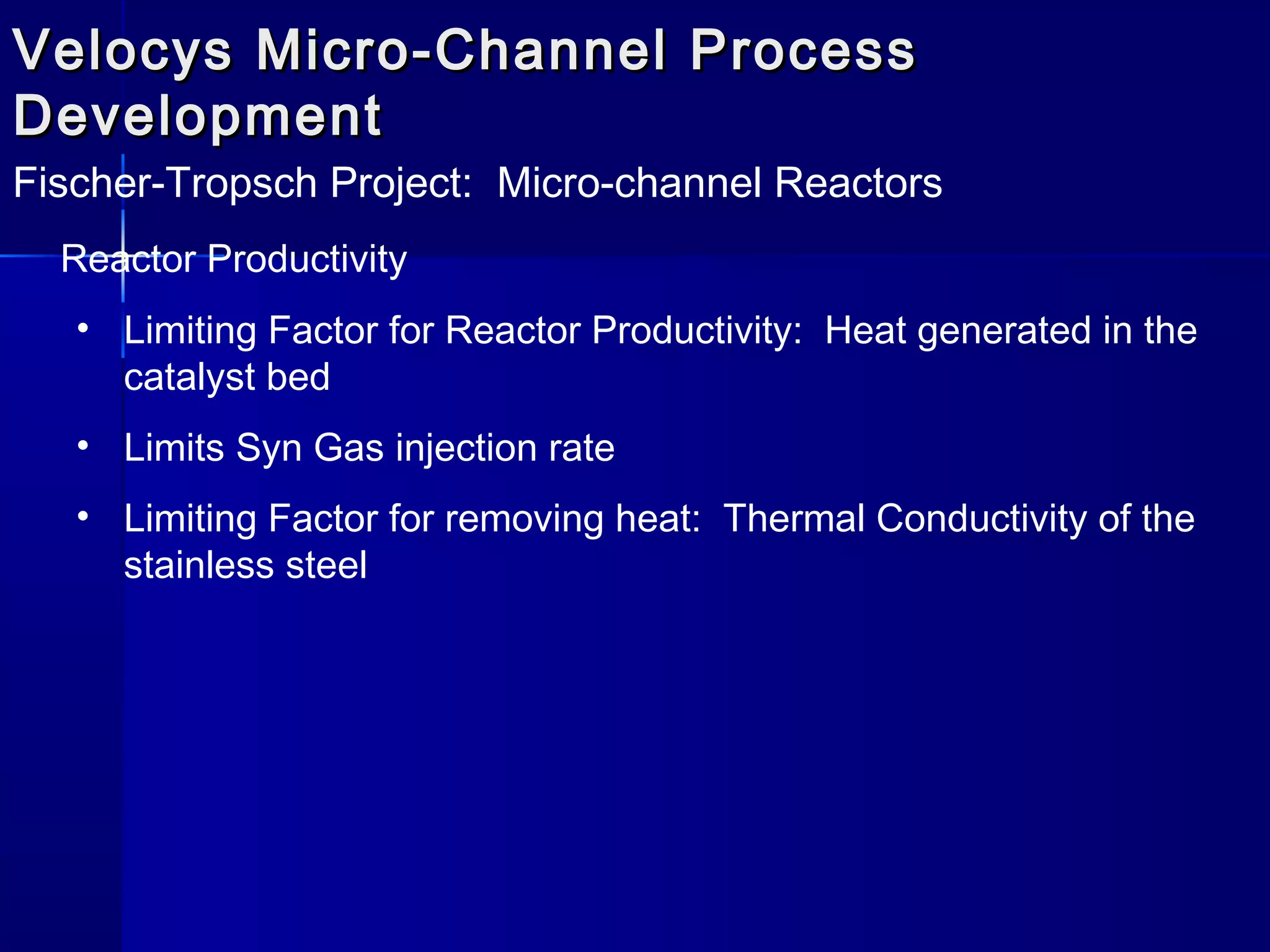Velocys Micro-Channel ProcessVelocys Micro-Channel Process
DevelopmentDevelopment
Fischer-Tropsch Project: Micro-channel Reactors
Reactor Productivity
• Limiting Factor for Reactor Productivity: Heat generated in the
catalyst bed
• Limits Syn Gas injection rate
• Limiting Factor for removing heat: Thermal Conductivity of the
stainless steel
 