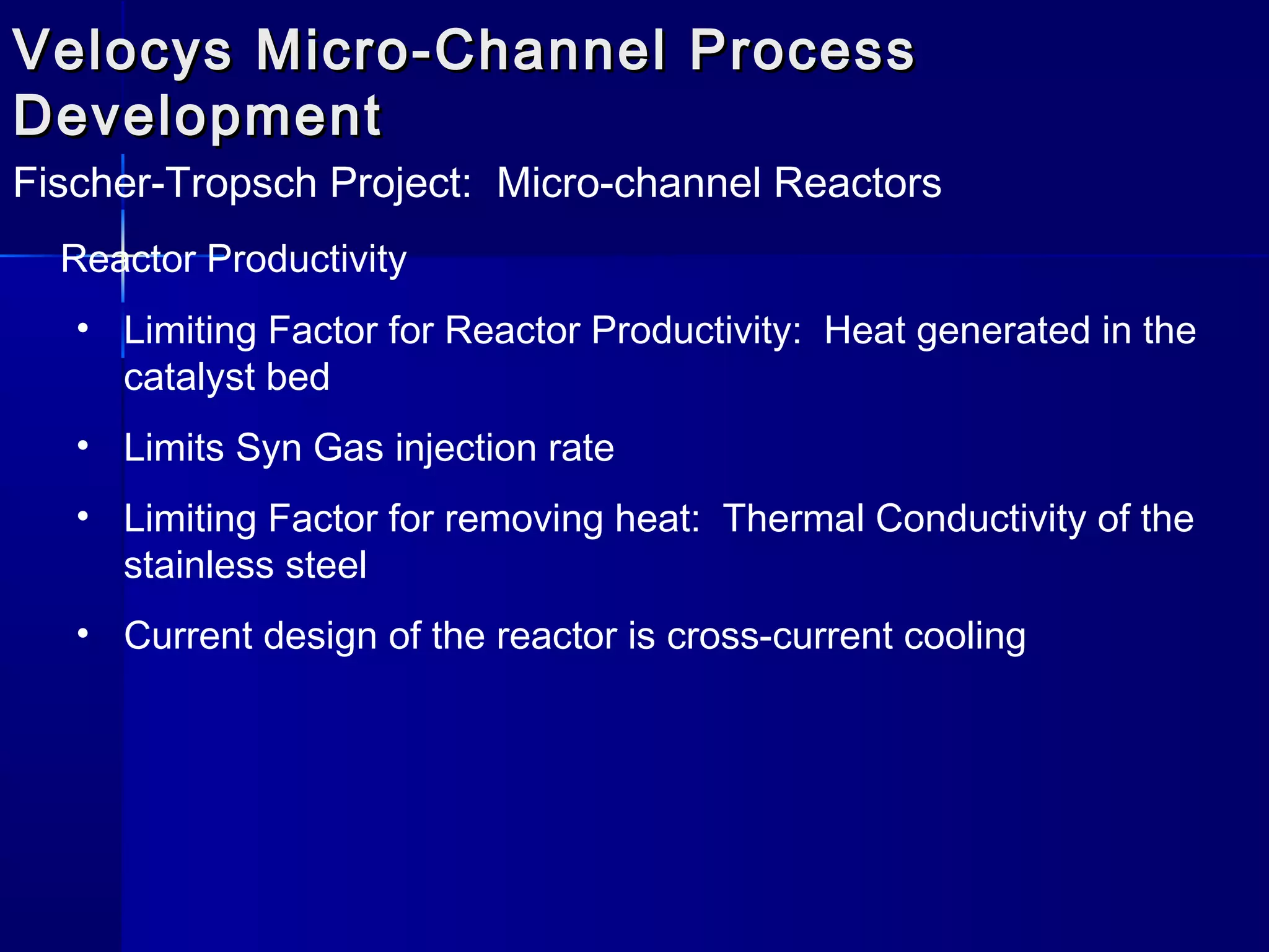 Velocys Micro-Channel ProcessVelocys Micro-Channel Process
DevelopmentDevelopment
Fischer-Tropsch Project: Micro-channel Reactors
Reactor Productivity
• Limiting Factor for Reactor Productivity: Heat generated in the
catalyst bed
• Limits Syn Gas injection rate
• Limiting Factor for removing heat: Thermal Conductivity of the
stainless steel
• Current design of the reactor is cross-current cooling
 