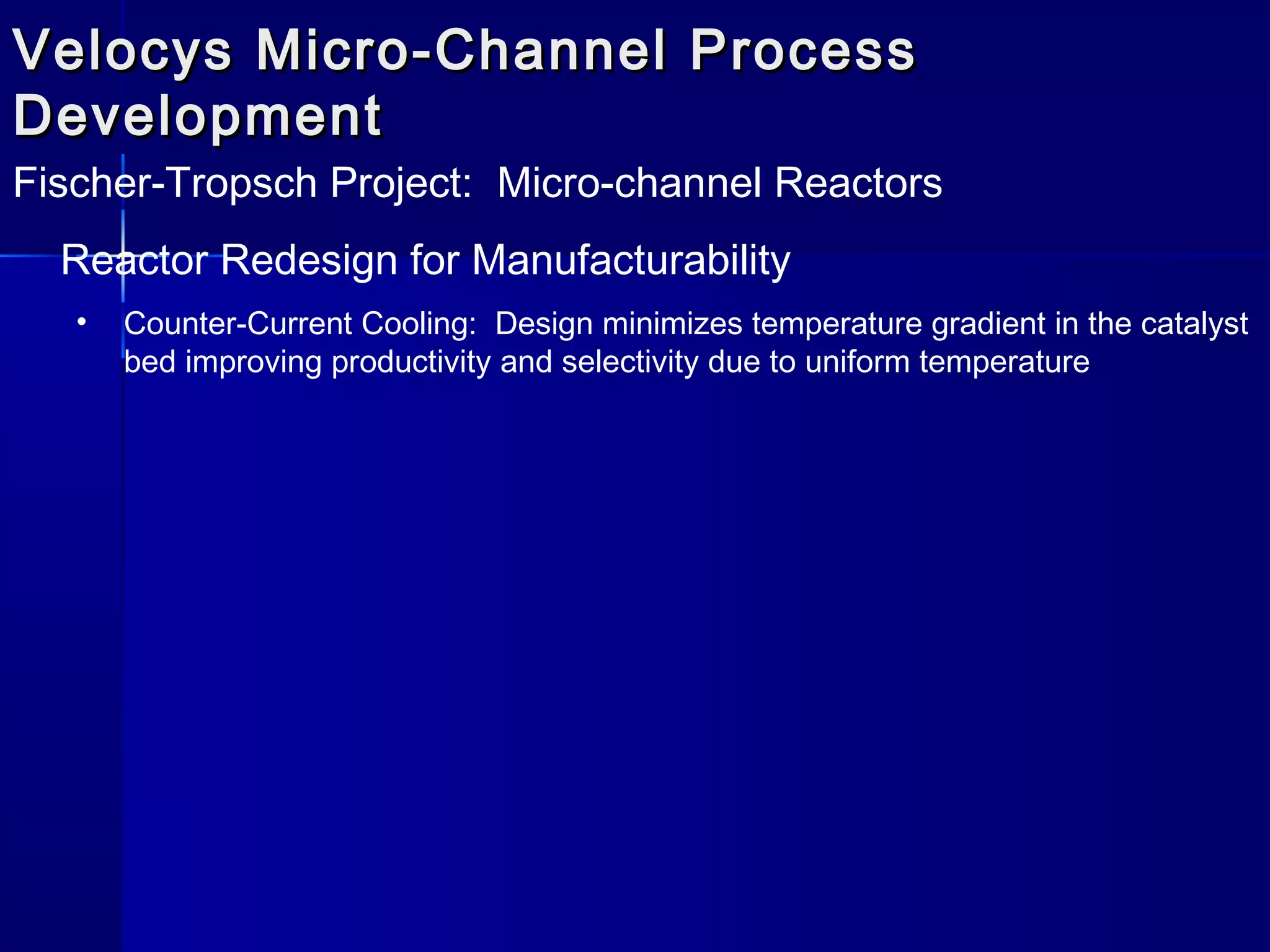Velocys Micro-Channel ProcessVelocys Micro-Channel Process
DevelopmentDevelopment
Fischer-Tropsch Project: Micro-channel Reactors
Reactor Redesign for Manufacturability
• Counter-Current Cooling: Design minimizes temperature gradient in the catalyst
bed improving productivity and selectivity due to uniform temperature
 