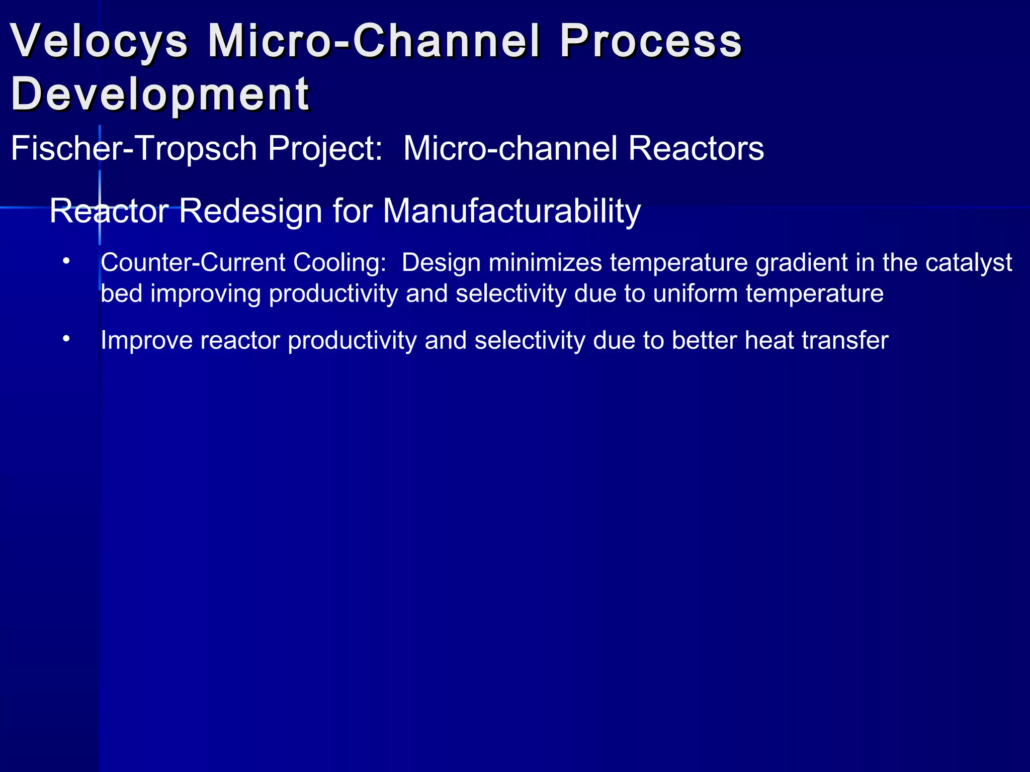 Velocys Micro-Channel ProcessVelocys Micro-Channel Process
DevelopmentDevelopment
Fischer-Tropsch Project: Micro-channel Reactors
Reactor Redesign for Manufacturability
• Counter-Current Cooling: Design minimizes temperature gradient in the catalyst
bed improving productivity and selectivity due to uniform temperature
• Improve reactor productivity and selectivity due to better heat transfer
 