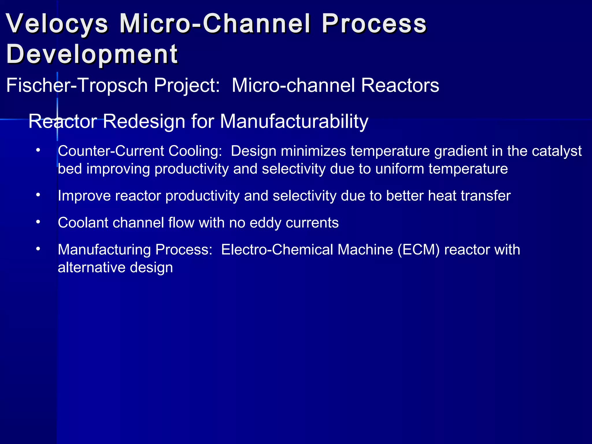 Velocys Micro-Channel ProcessVelocys Micro-Channel Process
DevelopmentDevelopment
Fischer-Tropsch Project: Micro-channel Reactors
Reactor Redesign for Manufacturability
• Counter-Current Cooling: Design minimizes temperature gradient in the catalyst
bed improving productivity and selectivity due to uniform temperature
• Improve reactor productivity and selectivity due to better heat transfer
• Coolant channel flow with no eddy currents
• Manufacturing Process: Electro-Chemical Machine (ECM) reactor with
alternative design
 