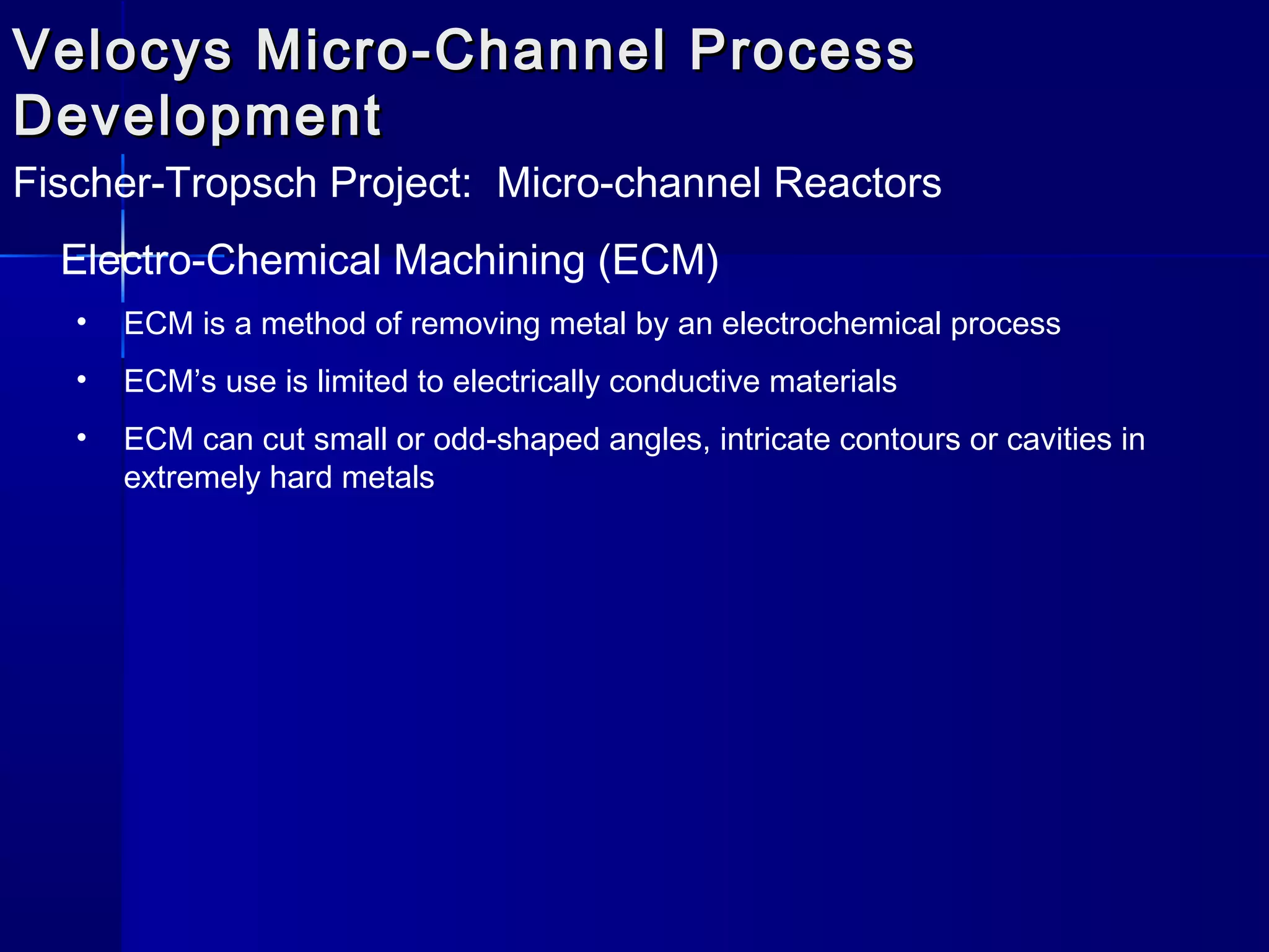 Velocys Micro-Channel ProcessVelocys Micro-Channel Process
DevelopmentDevelopment
Fischer-Tropsch Project: Micro-channel Reactors
Electro-Chemical Machining (ECM)
• ECM is a method of removing metal by an electrochemical process
• ECM’s use is limited to electrically conductive materials
• ECM can cut small or odd-shaped angles, intricate contours or cavities in
extremely hard metals
 