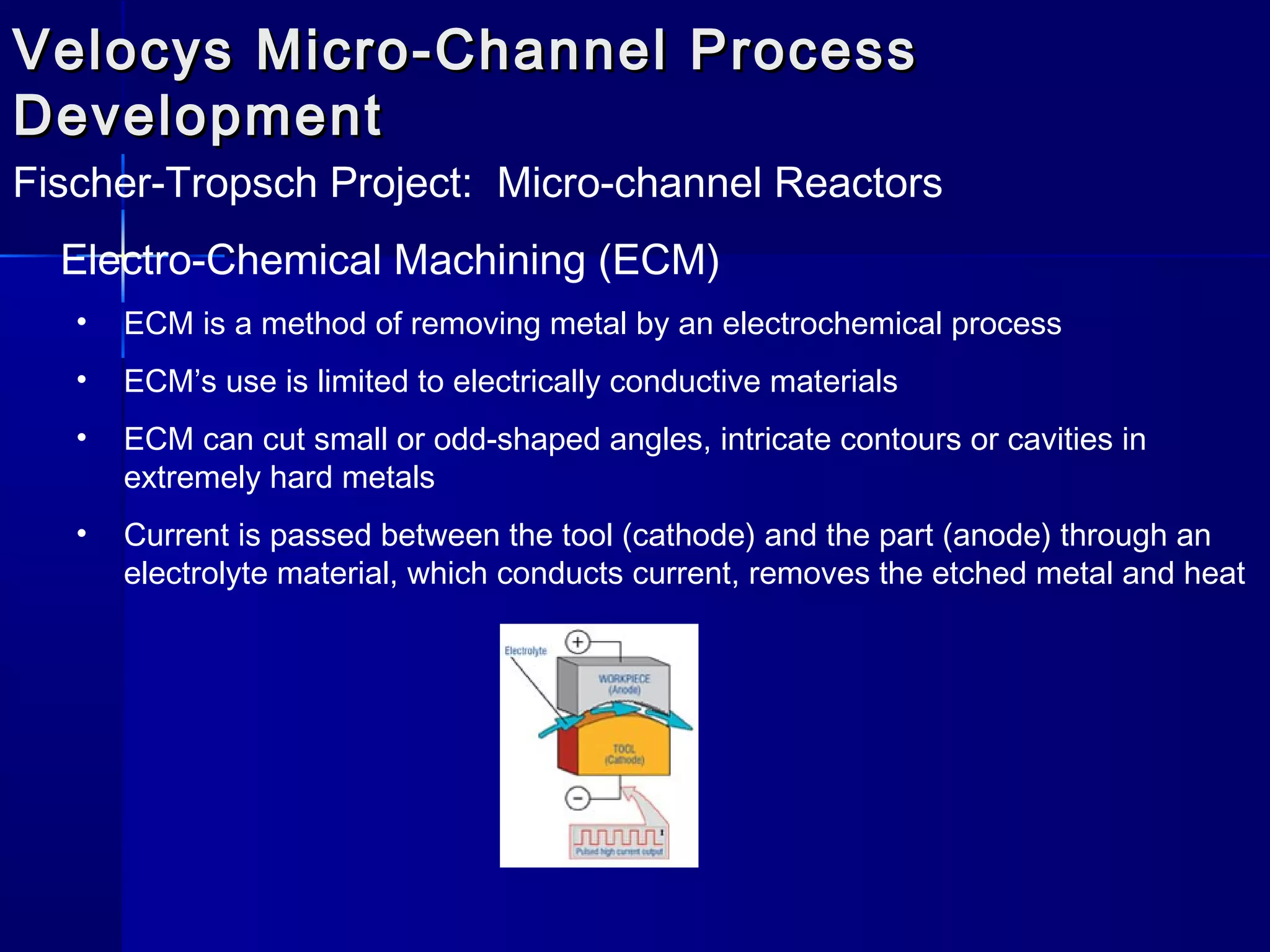 Velocys Micro-Channel ProcessVelocys Micro-Channel Process
DevelopmentDevelopment
Fischer-Tropsch Project: Micro-channel Reactors
Electro-Chemical Machining (ECM)
• ECM is a method of removing metal by an electrochemical process
• ECM’s use is limited to electrically conductive materials
• ECM can cut small or odd-shaped angles, intricate contours or cavities in
extremely hard metals
• Current is passed between the tool (cathode) and the part (anode) through an
electrolyte material, which conducts current, removes the etched metal and heat
 