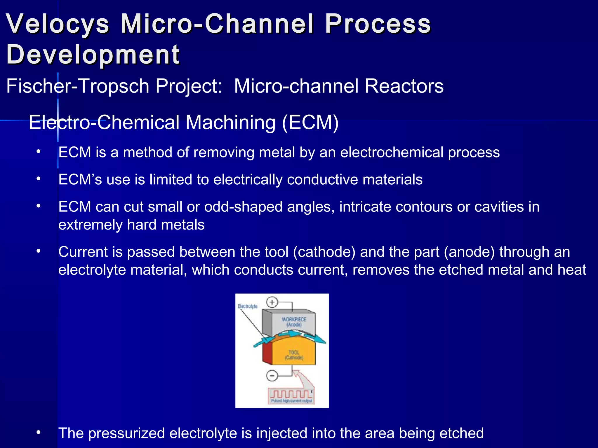 Velocys Micro-Channel ProcessVelocys Micro-Channel Process
DevelopmentDevelopment
Fischer-Tropsch Project: Micro-channel Reactors
Electro-Chemical Machining (ECM)
• ECM is a method of removing metal by an electrochemical process
• ECM’s use is limited to electrically conductive materials
• ECM can cut small or odd-shaped angles, intricate contours or cavities in
extremely hard metals
• Current is passed between the tool (cathode) and the part (anode) through an
electrolyte material, which conducts current, removes the etched metal and heat
• The pressurized electrolyte is injected into the area being etched
 