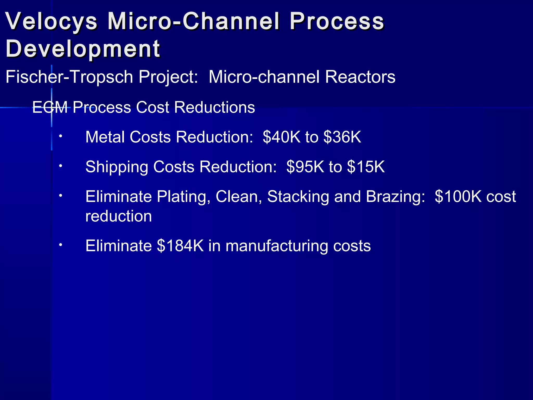 Velocys Micro-Channel ProcessVelocys Micro-Channel Process
DevelopmentDevelopment
Fischer-Tropsch Project: Micro-channel Reactors
ECM Process Cost Reductions
• Metal Costs Reduction: $40K to $36K
• Shipping Costs Reduction: $95K to $15K
• Eliminate Plating, Clean, Stacking and Brazing: $100K cost
reduction
• Eliminate $184K in manufacturing costs
 