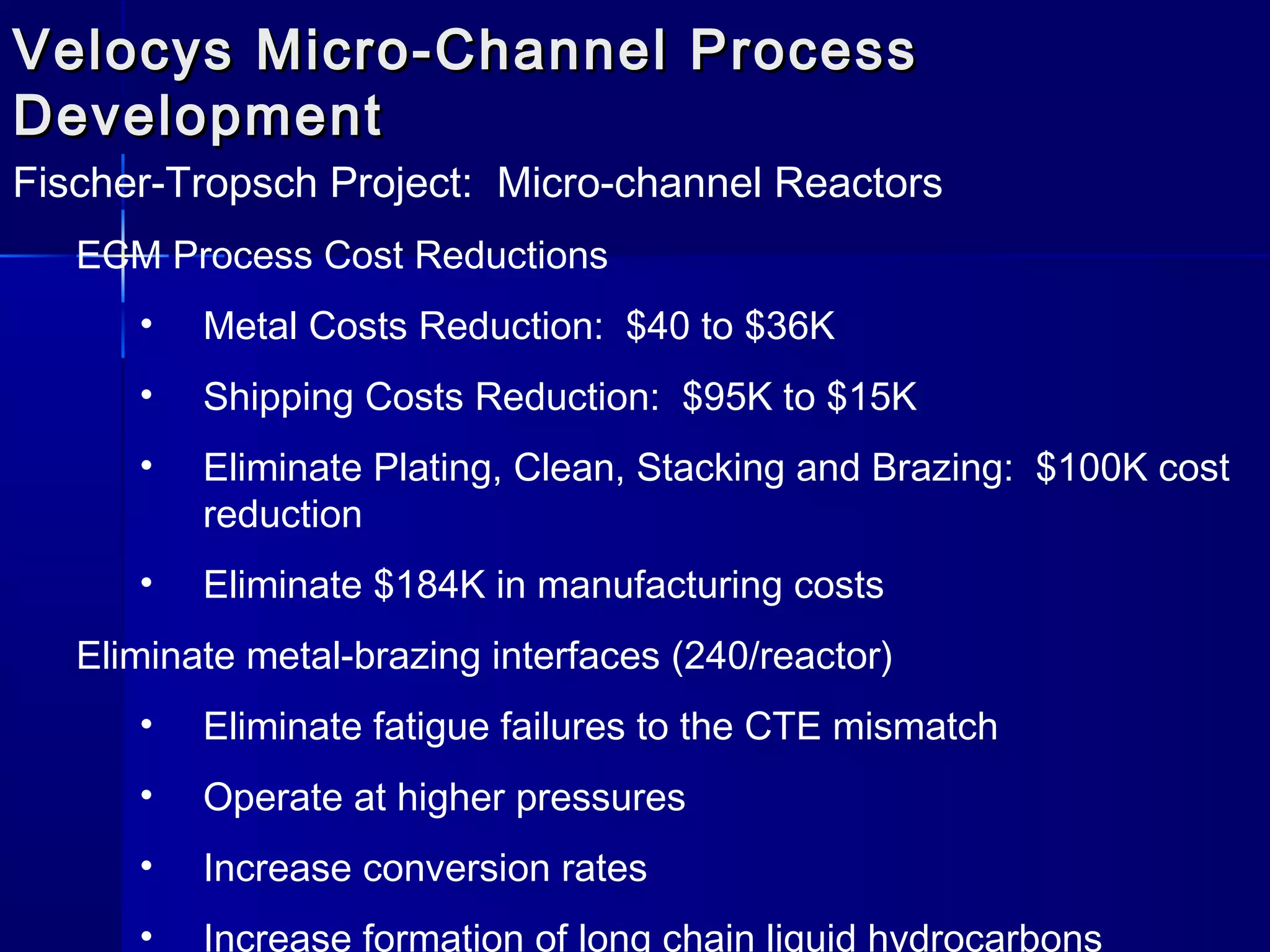 Velocys Micro-Channel ProcessVelocys Micro-Channel Process
DevelopmentDevelopment
Fischer-Tropsch Project: Micro-channel Reactors
ECM Process Cost Reductions
• Metal Costs Reduction: $40 to $36K
• Shipping Costs Reduction: $95K to $15K
• Eliminate Plating, Clean, Stacking and Brazing: $100K cost
reduction
• Eliminate $184K in manufacturing costs
Eliminate metal-brazing interfaces (240/reactor)
• Eliminate fatigue failures to the CTE mismatch
• Operate at higher pressures
• Increase conversion rates
• Increase formation of long chain liquid hydrocarbons
 