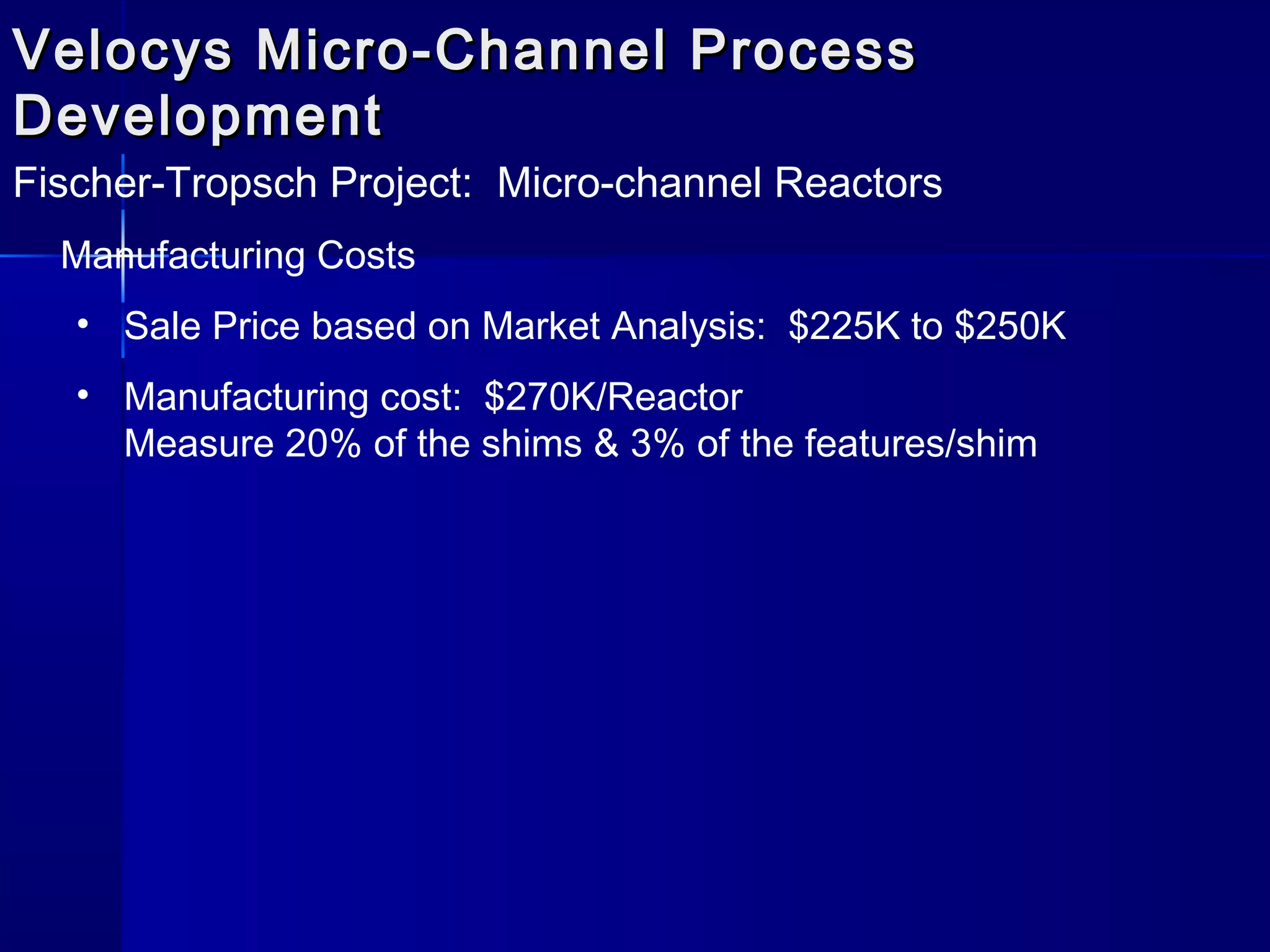 Velocys Micro-Channel ProcessVelocys Micro-Channel Process
DevelopmentDevelopment
Fischer-Tropsch Project: Micro-channel Reactors
Manufacturing Costs
• Sale Price based on Market Analysis: $225K to $250K
• Manufacturing cost: $270K/Reactor
Measure 20% of the shims & 3% of the features/shim
 