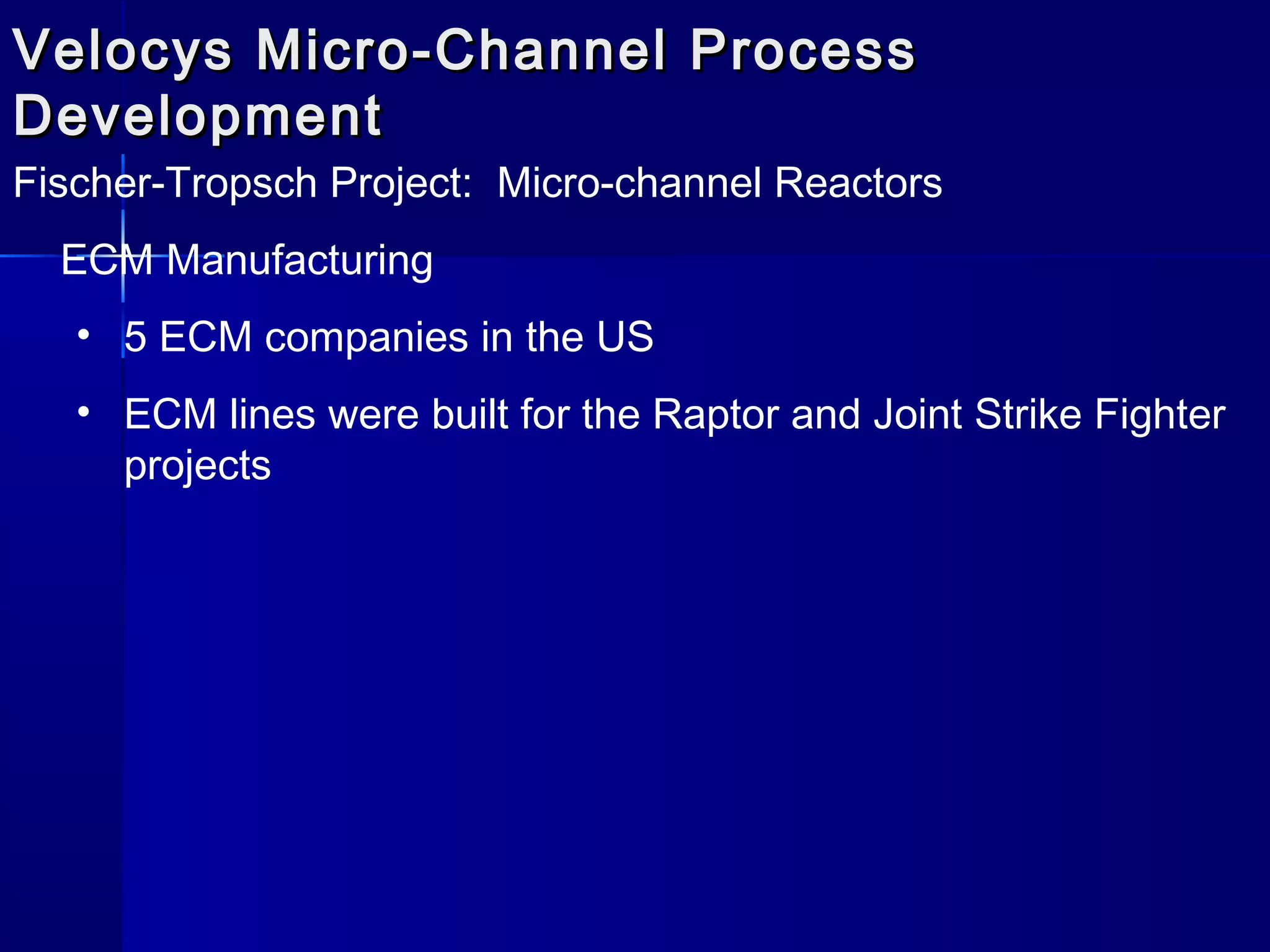 Velocys Micro-Channel ProcessVelocys Micro-Channel Process
DevelopmentDevelopment
Fischer-Tropsch Project: Micro-channel Reactors
ECM Manufacturing
• 5 ECM companies in the US
• ECM lines were built for the Raptor and Joint Strike Fighter
projects
 