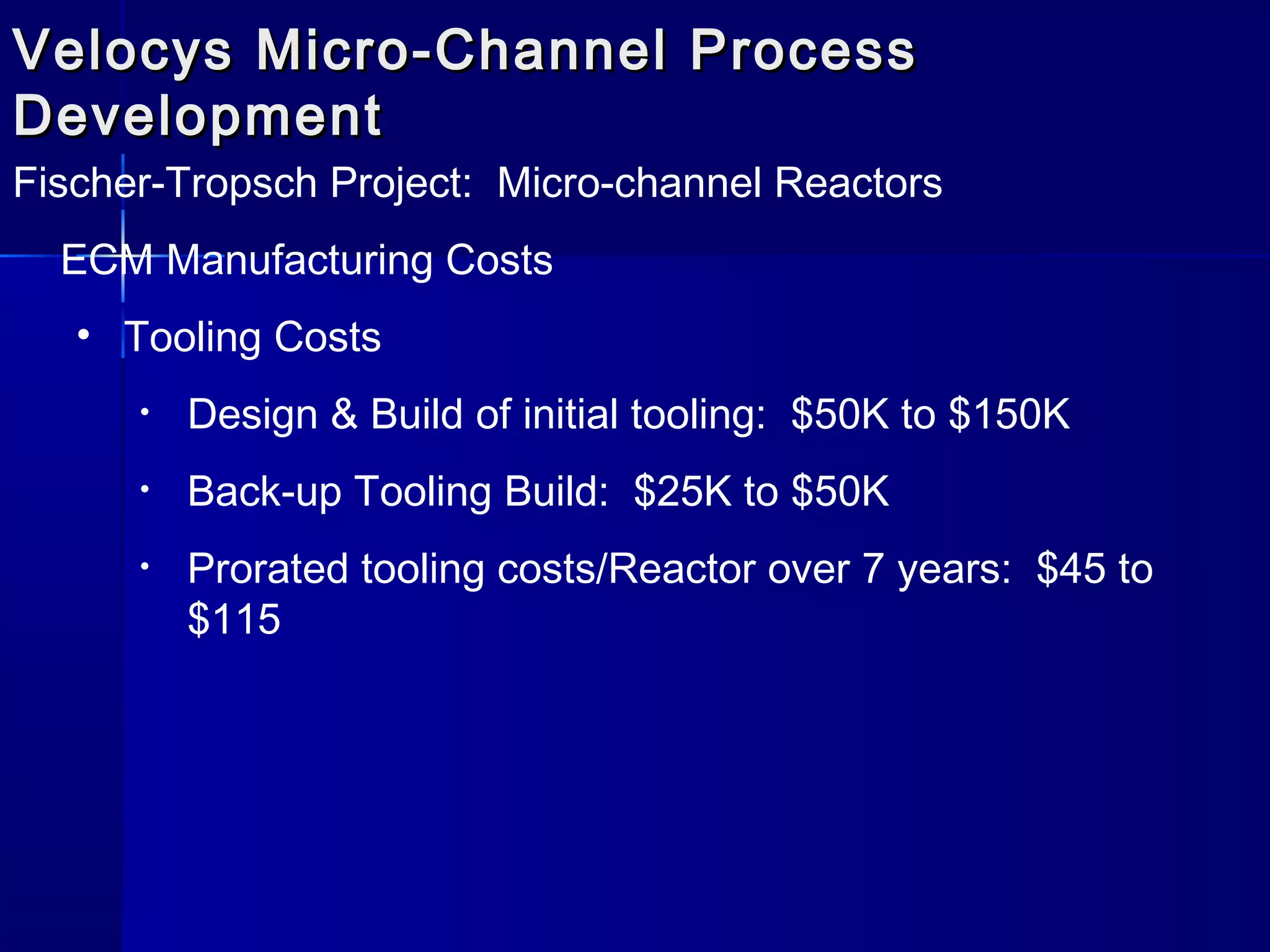 Velocys Micro-Channel ProcessVelocys Micro-Channel Process
DevelopmentDevelopment
Fischer-Tropsch Project: Micro-channel Reactors
ECM Manufacturing Costs
• Tooling Costs
• Design & Build of initial tooling: $50K to $150K
• Back-up Tooling Build: $25K to $50K
• Prorated tooling costs/Reactor over 7 years: $45 to
$115
 