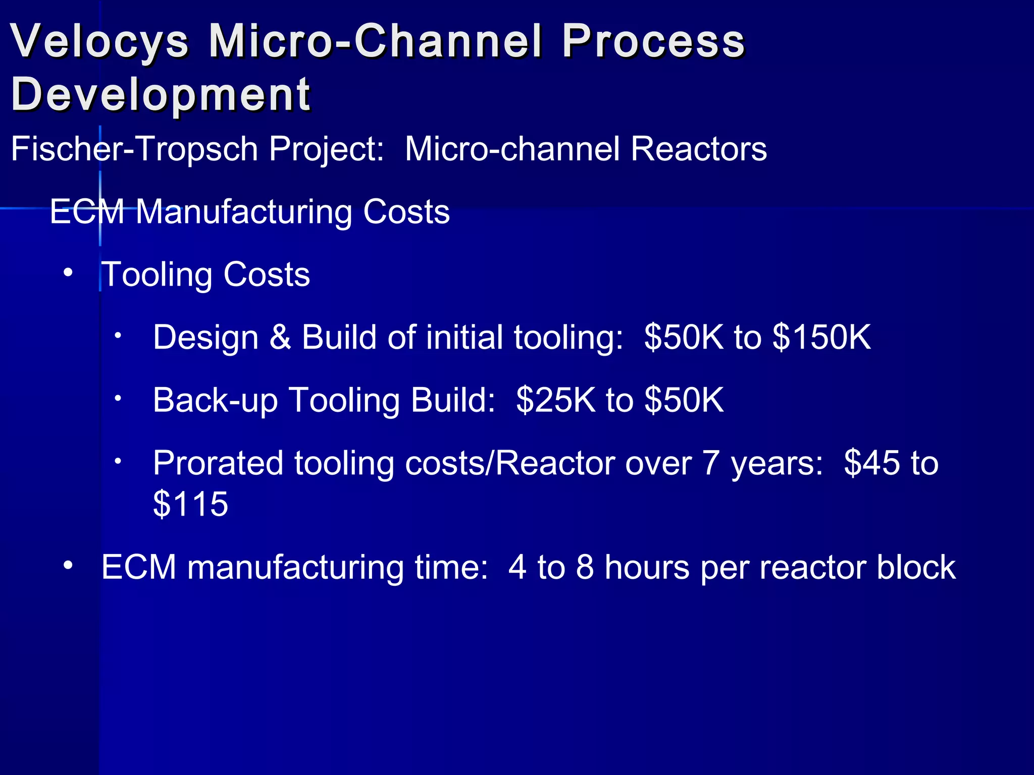 Velocys Micro-Channel ProcessVelocys Micro-Channel Process
DevelopmentDevelopment
Fischer-Tropsch Project: Micro-channel Reactors
ECM Manufacturing Costs
• Tooling Costs
• Design & Build of initial tooling: $50K to $150K
• Back-up Tooling Build: $25K to $50K
• Prorated tooling costs/Reactor over 7 years: $45 to
$115
• ECM manufacturing time: 4 to 8 hours per reactor block
 